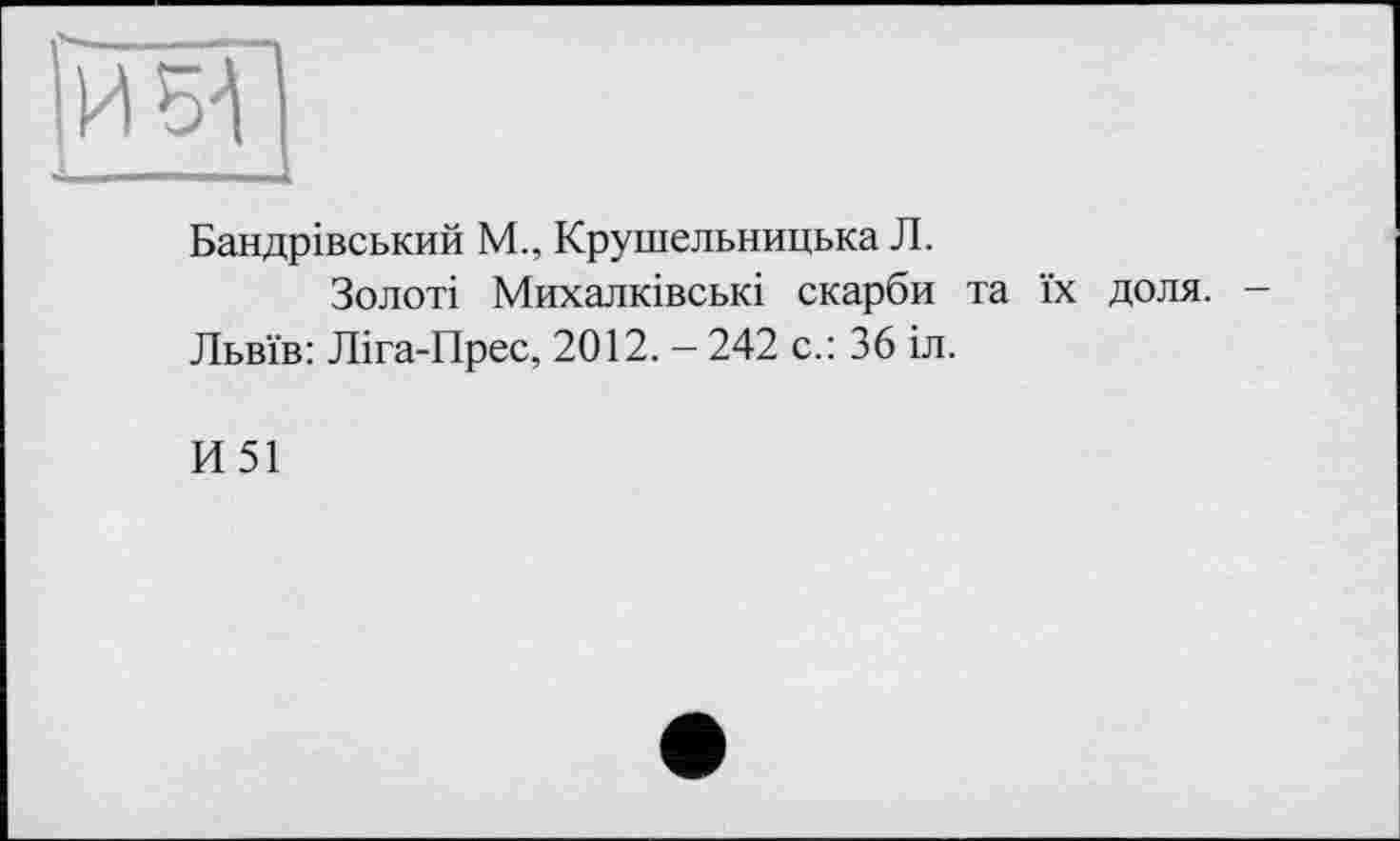 ﻿И 51
Бандрівський М., Крушельницька Л.
Золоті Михалківські скарби та їх доля. -Львів: Ліга-Прес, 2012. - 242 с.: 36 іл.
И51